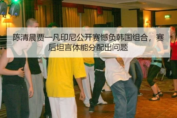 陈清晨贾一凡印尼公开赛憾负韩国组合，赛后坦言体能分配出问题