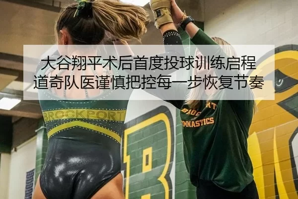 大谷翔平术后首度投球训练启程 道奇队医谨慎把控每一步恢复节奏
